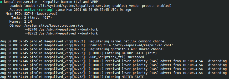 ● keepalived.service - Keepalive Daemon (LVS and VRRP)
     Loaded: loaded (/lib/systemd/system/keepalived.service; enabled; vendor preset: enabled)
     Active: active (running) since Mon 2021-08-30 09:37:45 UTC; 9s ago
   Main PID: 82740 (keepalived)
      Tasks: 2 (limit: 4617)
     Memory: 2.1M
     CGroup: /system.slice/keepalived.service
             ├─82740 /usr/sbin/keepalived --dont-fork
             └─82752 /usr/sbin/keepalived --dont-fork
Aug 30 09:37:45 pihole1 Keepalived_vrrp[82752]: Registering Kernel netlink command channel
Aug 30 09:37:45 pihole1 Keepalived_vrrp[82752]: Opening file '/etc/keepalived/keepalived.conf'.
Aug 30 09:37:45 pihole1 Keepalived_vrrp[82752]: Registering gratuitous ARP shared channel
Aug 30 09:37:45 pihole1 Keepalived_vrrp[82752]: (PIHOLE) Entering BACKUP STATE (init)
Aug 30 09:37:45 pihole1 Keepalived_vrrp[82752]: VRRP_Script(chk_ftl) succeeded
Aug 30 09:37:46 pihole1 Keepalived_vrrp[82752]: (PIHOLE) received lower priority (145) advert from 10.100.4.54 - discarding
Aug 30 09:37:47 pihole1 Keepalived_vrrp[82752]: (PIHOLE) received lower priority (145) advert from 10.100.4.54 - discarding
Aug 30 09:37:48 pihole1 Keepalived_vrrp[82752]: (PIHOLE) received lower priority (145) advert from 10.100.4.54 - discarding
Aug 30 09:37:49 pihole1 Keepalived_vrrp[82752]: (PIHOLE) received lower priority (145) advert from 10.100.4.54 - discarding
Aug 30 09:37:49 pihole1 Keepalived_vrrp[82752]: (PIHOLE) Entering MASTER STATE