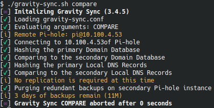 $ ./gravity-sync.sh compare
[∞] Initalizing Gravity Sync (3.4.5)
[✓] Loading gravity-sync.conf
[✓] Evaluating arguments: COMPARE
[i] Remote Pi-hole: pi@10.100.4.53
[✓] Connecting to 10.100.4.53of Pi-hole
[✓] Hashing the primary Domain Database
[✓] Comparing to the secondary Domain Database
[✓] Hashing the primary Local DNS Records
[✓] Comparing to the secondary Local DNS Records
[i] No replication is required at this time
[✓] Purging redundant backups on secondary Pi-hole instance
[i] 3 days of backups remain (11M)
[∞] Gravity Sync COMPARE aborted after 0 seconds